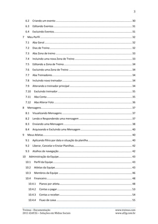3

     6.2.      Criando um evento ...................................................................................................... 29
     6.3.      Editando Eventos......................................................................................................... 30
     6.4.      Excluindo Eventos ....................................................................................................... 30
7.     Meu Perfil ............................................................................................................................ 31
     7.1.      Aba Geral ..................................................................................................................... 31
     7.2.      Dias de Treino.............................................................................................................. 31
     7.3.      Aba Zona de treino ...................................................................................................... 32
     7.4.      Incluindo uma nova Zona de Treino ............................................................................ 32
     7.5.      Editando a Zona de Treino .......................................................................................... 33
     7.6.      Excluindo uma Zona de Treino .................................................................................... 33
     7.7.      Aba Treinadores .......................................................................................................... 33
     7.8.      Incluindo novo treinador............................................................................................. 33
     7.9.      Alterando o treinador principal................................................................................... 33
     7.10.        Excluindo treinador ................................................................................................. 34
     7.11.        Aba Conta ................................................................................................................ 34
     7.12.        Aba Alterar Foto ...................................................................................................... 35
8.     Mensagens .......................................................................................................................... 36
     8.1.      Visualizando Mensagens ............................................................................................. 36
     8.2.      Lendo e Respondendo uma mensagem ...................................................................... 36
     8.3.      Enviando uma Mensagem ........................................................................................... 37
     8.4.      Arquivando e Excluindo uma Mensagem.................................................................... 39
9.     Meus Atletas ....................................................................................................................... 39
     9.1.      Aplicando filtro por data e situação da planilha ......................................................... 39
     9.2.      Liberar, Cancelar e Enviar Planilhas ............................................................................ 41
     9.3.      Atalhos de navegação ................................................................................................. 41
10.         Administração da Equipe ................................................................................................ 42
     10.1.        Perfil da Equipe ....................................................................................................... 42
     10.2.        Atletas da Equipe..................................................................................................... 42
     10.3.        Membros da Equipe ................................................................................................ 45
     10.4.        Mensalidades .......................................................................................................... 47
     10.5.        Relatórios ................................................................................................................ 53
     10.6.        Tabelas .................................................................................................................... 54




Treinus - Documentação                                                                                                 www.treinus.com
2011 © AF2G – Soluções em Mídias Sociais                                                                               www.af2g.com.br
 