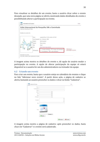 30


6.3.   Editando Eventos
Para editar um evento, basta o usuário clicar sobre o evento desejado, que uma
nova página se abrirá, com os detalhes sobre o evento e a opção de alterar a
participação no evento. Esta opção estará disponível apenas para o usuário que
criou o evento.




6.4.   Excluindo Eventos
Para excluir um evento, basta o usuário clicar sobre o ele que a página com
detalhes do evento se abrirá. Se o usuário for o criador do evento, terá o botão
“Excluir” na página. Basta então clicar este botão e confirmar que deseja excluir na
janela que aparecerá.




Treinus - Documentação                                              www.treinus.com
2011 © AF2G – Soluções em Mídias Sociais                            www.af2g.com.br
 