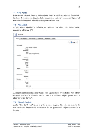 32




A imagem acima mostra a visualização da página “Dias de treino”. Para alterar os
dias e períodos de treino, o usuário deve clicar no botão de edição no dia que
deseja alterar, marcar/desmarcar a opção desejada. A imagem abaixo mostra a
opção de edição após o usuário clicar no botão “editar”:




7.3.   Aba Zona de treino
A aba “Zona de treino” mostra os limites de frequência cardíaca e ritmo propostos
pelo treinador. O treinador pode editar, alterar e excluir essas informações,
enquanto o atleta pode apenas visualizá-las.

7.4.   Incluindo uma nova Zona de Treino
Para incluir uma nova Zona de Treino, basta clicar no botão “Novo”, preencher os
dados requeridos e clicar no botão “Salvar”. A imagem abaixo retrata esse
processo:




Treinus - Documentação                                            www.treinus.com
2011 © AF2G – Soluções em Mídias Sociais                          www.af2g.com.br
 