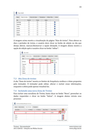 33




7.5.   Editando a Zona de Treino
Para editar uma Zona de Treino, basta clicar no botão “editar”, alterar os dados
desejados e clicar no botão “Salvar”. A imagem abaixo retrata esse processo:




7.6.   Excluindo uma Zona de Treino
Para excluir uma Zona de Treino, basta clicar no botão “excluir”, representando
pelo símbolo “-” em cor vermelha e clicar no botão “OK” na janela que aparecerá
para confirmação de exclusão.

7.7.   Aba Treinadores
A aba “Treinadores” mostra quem são os treinadores do usuário em cada
modalidade e, quem é o treinador principal. O atleta pode apenas visualizar estas
informações, mas os administradores da equipe podem incluir novo treinador,
alterar o treinador principal e excluir algum treinador já registrado.

7.8.   Incluindo novo treinador
Para incluir um novo treinador, basta clicar no botão “Novo treinador”,
representando pelo símbolo “+” em cor verde, preencher os dados requeridos e
clicar no botão “Salvar”. A imagem abaixo retrata esse processo:




7.9.   Alterando o treinador principal
Para alterar o treinador principal, basta clicar no botão “Alterar o treinador
principal”, selecionar outro treinador e clicar no botão “Salvar”. As imagens a
seguir retratam esse processo:




Treinus - Documentação                                            www.treinus.com
2011 © AF2G – Soluções em Mídias Sociais                          www.af2g.com.br
 