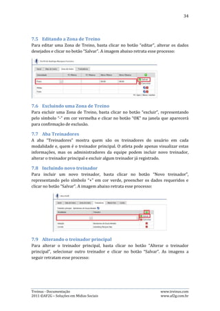 34




7.10. Excluindo treinador
Para excluir um treinador, basta clicar no botão “Excluir” e clicar no botão “OK” na
janela que aparecerá para confirmação de exclusão.

7.11. Aba Conta
Quando o usuário clica na aba “Conta”, ele tem duas opções:

Alterar o E-mail: Para isto, basta clicar no botão “Alterar” à frente de “E-mail”,
digitar o novo endereço de e-mail desejado, digitar a senha de login e clicar em
“Alterar”. As imagens abaixo retratam esse processo:




Treinus - Documentação                                               www.treinus.com
2011 © AF2G – Soluções em Mídias Sociais                             www.af2g.com.br
 