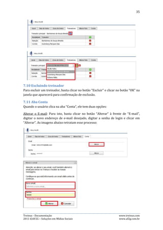 35

Alterar Senha: Para isto, é preciso clicar no botão “Alterar” à frente de “Senha”. O
usuário será redirecionado para uma página onde necessitará informar: Senha
atual, senha nova, confirmação da nova senha. Feito isto, basta clicar no botão
“Alterar senha” .As imagens abaixo retratam esse processo:




7.12. Aba Alterar Foto
Quando o usuário clica na aba “Alterar foto”, ele será redirecionado para outra
página, onde poderá trocar a foto do perfil.




A imagem acima mostra a página para onde o usuário será redirecionado após
clicar na aba “Alterar foto”. Para efetuar a troca da foto, basta clicar em
“Procurar...”, selecionar a foto desejada que esteja armazenada no computador do
usuário e clicar em “Upload”.




Treinus - Documentação                                               www.treinus.com
2011 © AF2G – Soluções em Mídias Sociais                             www.af2g.com.br
 