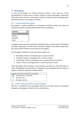 37




A imagem acima mostra uma mensagem que foi aberta pelo usuário após um duplo
clique.

Caso queira responder a mensagem, basta clicar no botão “Responder”, como
mostra a imagem acima, que o sistema irá alterar o assunto, colocando a sigla
“RESP.:” antes do texto original e, alterará também o corpo da mensagem,
colocando a hora e data que a mensagem original foi enviada e, obviamente
permitirá que o usuário altere o conteúdo.




A imagem acima mostra como fica a estrutura do e-mail após o usuário clicar no
botão “Responder”. Agora basta digitar o corpo da resposta e clicar no botão
“Enviar” e a mensagem será respondida.

8.3.   Enviando uma Mensagem
Para enviar uma nova mensagem, basta o usuário clicar no botão “Nova” que fica
no canto superior direito da página. Essa ação irá abrir uma página onde seleciona
o destinatário, digita-se o assunto e o corpo da mensagem. Depois, basta clicar no
botão “Enviar” no canto inferior direto e, a mensagem será entregue ao
destinatário. Veja o exemplo abaixo:

Treinus - Documentação                                             www.treinus.com
2011 © AF2G – Soluções em Mídias Sociais                           www.af2g.com.br
 