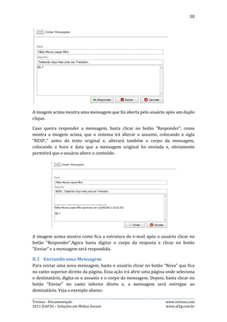 38




Como mostram as imagens acima, após clicar no botão “Nova”, basta preencher o
destinatário, assunto e corpo da mensagem e clicar no botão “Enviar”.

Para selecionar o destinatário, o usuário terá várias opções além de poder enviar
separadamente para cada um que participa da equipe, que as opções de envio para
grupos. Essas opções são:

      Todos: essa opção é referente a todos da equipe, seja treinador,
       administrador ou atleta.
      Atletas: essa opção é referente apenas aos atletas da equipe.
      Treinadores: essa opção é referente a todos os treinadores da equipe.
      Administradores: essa opção é referente a todos os administradores da
       equipe.




Treinus - Documentação                                            www.treinus.com
2011 © AF2G – Soluções em Mídias Sociais                          www.af2g.com.br
 