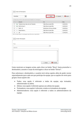 39




A imagem acima ilustra as opções de destinatário que o usuário possui.

8.4.   Arquivando e Excluindo uma Mensagem
Para arquivar ou excluir uma mensagem, basta o usuário selecionar as mensagens
desejadas e clicar no botão arquivar/excluir, de acordo com sua necessidade.




A imagem acima mostra como selecionar as mensagens desejadas. Após isso, basta
clicar em arquivar ou excluir.

Quando uma mensagem é arquivada, ela fica guardada na caixa de arquivadas até
que o usuário decida excluí-la, então ela vai para a lixeira. Mas, quando a
mensagem é excluída, ela vai direto pra lixeira e, se o usuário desejar excluí-la
permanentemente, deve ir até a lixeira e excluí-la novamente.


9. Meus Atletas
Nesta página é possível visualizar todos os atletas que são treinados pelo
treinador, obter informação sobre os micros e macros de cada um e, fazer o
controle de liberação, cancelamento e envio de planilhas de treino. Além de ter
atalhos para outras páginas.

9.1.   Aplicando filtro por data e situação da planilha
É possível alterar a visualização dos atletas, fazendo um filtro por semana e
situação da planilha de treinamento na semana desejada. Veja o exemplo abaixo:




Treinus - Documentação                                             www.treinus.com
2011 © AF2G – Soluções em Mídias Sociais                           www.af2g.com.br
 