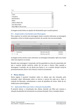 40




A semana selecionada é aquela entre os dias 09/05/2011 e 15/05/2011, sem
nenhum filtro de situação da planilha selecionado, o que significa que irá mostrar
todos os atletas nesta semana sem distinção da situação de sua planilha. Veja um
exemplo com filtro de situação da planilha aplicado:




Nesta situação, apenas os atletas “Gutenberg” e “André” são apresentados, porque
o filtro aplicado foi planilhas “Em preparação” e, apenas os dois tinham a planilha
com situação em preparação na semana entre 09/05/2011 e 15/05/2011.

Para ativar o filtro, basta selecionar a semana desejada e o filtro desejado, como
mostram as imagens abaixo:




Legendas referentes à situação:
       Falta criar o ciclo de treinamento
       Planilha de treino está em preparação
       Planilha de treino já está liberada
       Planilha de treino já foi enviada por e-mail




Treinus - Documentação                                              www.treinus.com
2011 © AF2G – Soluções em Mídias Sociais                            www.af2g.com.br
 