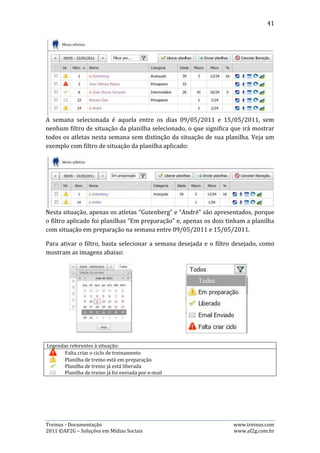 41


9.2.    Liberar, Cancelar e Enviar Planilhas
Para utilizar os recursos de administração de planilhas de treino (liberar planilha,
enviar planilha, cancelar liberação) é simples: basta selecionar a semana desejada
e, logo em seguida, selecionar os atletas desejados. Veja o exemplo:




Após selecionar a semana entre os dias 09/05/2011 e 15/05/2011, foram
selecionados os atletas “Gutenberg” e “André”. Agora, têm-se as seguintes opções:
Liberar planilhas, Enviar planilhas e Cancelar Liberação. Para fazer uso delas, basta
clicar no botão que as representa.

Mas atenção: para liberar uma planilha, é necessário que o ciclo de treinamento já
tenha sido criado. Assim como é necessário que já tenha liberado a planilha antes
de enviá-la por e-mail. No exemplo acima, não é possível enviar as planilhas por e-
mail, porque elas ainda não foram liberadas, afinal, a situação delas é “Em
preparação”.

9.3.    Atalhos de navegação
Esta página ainda apresenta alguns atalhos de navegação, que se encontram na
última coluna da esquerda para à direita. O significado de cada ícone está
apresentado na tabela abaixo:

Legendas referentes aos atalhos:
       Alterar categoria do atleta
       Ver perfil do atleta
        Ver planilha de treinamento do atleta
        Ver ciclos de treinamento do atleta
        Ver desempenho do atleta



As funções representadas por esses botões de atalho são:

       Ao clicar no botão “Alterar categoria do atleta”, será possível mudar o atleta
        escolhido para outra categoria;
       Ao clicar no botão “Ver Perfil do atleta”, o usuário será redirecionado para a
        página de perfil do atleta escolhido;
       Ao clicar no botão “Ver planilha de treinamento do atleta”, o usuário será
        redirecionado a página que mostra a planilha de treinamento do atleta
        escolhido;



Treinus - Documentação                                                www.treinus.com
2011 © AF2G – Soluções em Mídias Sociais                              www.af2g.com.br
 