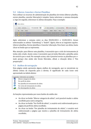 42


      Ao clicar no botão “Ver ciclos de treinamento do atleta”, o usuário será
       redirecionado a página que mostra o ciclo de treinamento do atleta
       escolhido;
      Ao clicar no botão “Ver desempenho do atleta”, o usuário será
       redirecionado a página que mostra os gráficos de desempenho do atleta
       escolhido.


10.    Administração da Equipe
Esta parte do sistema disponibiliza diversas páginas com muitos recursos
referentes à administração da equipe. Somente usuários com permissão de
administrador podem ter acesso.

10.1. Perfil da Equipe
Esta página permite que o usuário visualize e altere informações referentes a
equipe, tais como: endereço, e-mail, telefone, site e etc.




A imagem acima mostra a página perfil da equipe com todos os dados cadastrados
de uma equipe.

Para alterar os dados da equipe, basta clicar no botão ”Editar”, alterar os dados
desejados na página que se abrirá e clicar no botão “Salvar”.

10.2. Atletas da Equipe
Esta página permite que o usuário visualize todos os atletas da equipe, podendo
filtrar pela situação do atleta: se ele está ativo ou inativo. Há também alguns
atalhos que permitem: editar informações sobre o atleta, adicionar atleta à equipe,


Treinus - Documentação                                              www.treinus.com
2011 © AF2G – Soluções em Mídias Sociais                            www.af2g.com.br
 