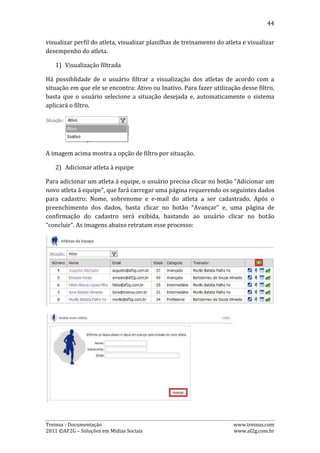44




   3) Alterar informações do atleta

Para editar dados de um atleta, o usuário precisa clicar no botão “Editar”, que
abrirá a opção de alterar os dados. Após alterar os dados desejados, basta clicar no
botão “Salvar”. As imagens abaixo retratam esse processo:




   4) Outros Atalhos

Além do atalho de editar dados do atleta, esta página ainda contém três outros:

      Perfil do atleta: ao clicar neste botão, o usuário é redirecionado ao perfil do
       atleta;
      Planilhas de treinamento: ao clicar neste botão, o usuário é redirecionado a
       página de planilhas de treinamento do atleta;
      Desempenho do atleta: ao clicar neste botão, o usuário é redirecionado a
       página de desempenho do atleta;



Treinus - Documentação                                                www.treinus.com
2011 © AF2G – Soluções em Mídias Sociais                              www.af2g.com.br
 