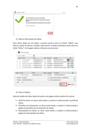 45


10.3. Membros da Equipe
Esta página permite que o usuário visualize todos os membros da equipe, podendo
filtrar por situação e função do membro. Há também alguns atalhos que permitem:
editar informações sobre o membro, adicionar membro à equipe, visualizar perfil
do membro e visualizar atletas do treinador.

   1) Visualização filtrada

Há dois filtros possíveis nesta página:

       - Situação: Ativo ou Inativo;

       - Função do Membro: Administradores, Treinadores e Todas.

Para fazer utilização desses filtros para visualizar os membros da equipe, basta que
o usuário selecione a situação e a função, que automaticamente o sistema aplica o
filtro.




As imagens acima mostram as opções dos filtros situação e função.


   2) Adicionar membro à equipe

Para adicionar um membro à equipe, o usuário precisa clicar no botão “Adicionar
um novo membro à equipe”, simbolizado pelo símbolo “+” em cor verde, que fará
carregar uma página requerendo os seguintes dados para cadastro: Nome,
sobrenome e e-mail do membro a ser cadastrado. Após o preenchimento dos
dados, basta clicar no botão “Avançar” e, uma página de confirmação do cadastro
será exibida, bastando ao usuário clicar no botão “concluir”. As imagens abaixo
retratam esse processo:




Treinus - Documentação                                               www.treinus.com
2011 © AF2G – Soluções em Mídias Sociais                             www.af2g.com.br
 