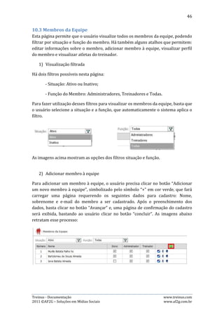 46




   3) Alterar informações do membro

Para editar dados de um membro, o usuário precisa clicar no botão “Editar”, que
abrirá a opção de alterar os dados. Após alterar os dados desejados, basta clicar no
botão “Salvar”. As imagens abaixo retratam esse processo:




   4) Outros Atalhos

Além do atalho de editar dados do atleta, esta página ainda contém dois outros:


Treinus - Documentação                                              www.treinus.com
2011 © AF2G – Soluções em Mídias Sociais                            www.af2g.com.br
 