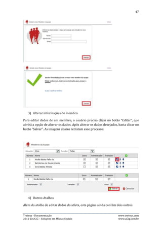 47


      Perfil do membro: ao clicar neste botão, o usuário é redirecionado ao perfil
       do membro;
      Atletas do treinador: ao clicar neste botão, o usuário é redirecionado a
       página de listagem de todos os atletas do treinador especificado.



10.4. Mensalidades


Esta página permite ao usuário fazer o controle de mensalidades de todos os
atletas da equipe, permitindo a inserção de mensalidades, visualização de
mensalidades pagas, vencidas e que irão vencer. Além de possibilitar efetuar a
baixa, exclusão e alteração das mensalidades.

   1) Visualização das mensalidades

A visualização de mensalidades é controlada por dois filtros: Atleta e data. O
usuário vai selecionar um período entre duas datas em que ele deseja visualizar as
mensalidades e, selecionar de qual atleta ele deseja visualizar, sendo que pode ser
feita visualização das mensalidades de todos os atletas de uma só vez. Por padrão,
ao entrar na página o usuário verá as mensalidades de todos os atletas num
período de 30 dias: entre 15 dias e 15 dias depois do dia corrente.

Após selecionar os filtros de data e atleta, o usuário pode selecionar quais
mensalidades que ele deseja visualizar: A vencer, vencidas e pagas. Para isso, basta
clicar na aba referente ao tipo de mensalidade desejada.




Treinus - Documentação                                               www.treinus.com
2011 © AF2G – Soluções em Mídias Sociais                             www.af2g.com.br
 