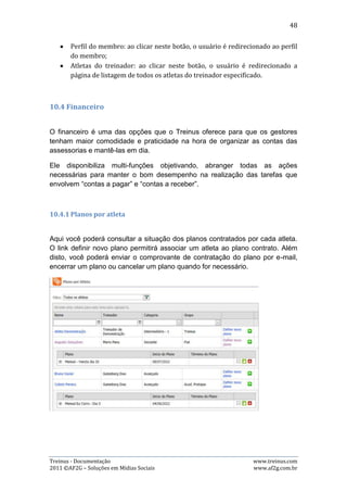 48

A imagem acima mostra os filtros por atleta e período e, os tipos de mensalidade
disponíveis para visualização.

Para filtrar por um atleta e/ou período, basta escolher no campo “Atleta” qual
atleta desejado, selecionar qual período desejado e clicar no botão “Filtrar”. Após
isso, podem-se escolher quais mensalidades deseja-se visualizar: A Vencer,
vencidas ou pagas.

   2) Inserindo Mensalidade

Para inserir mensalidades, o usuário precisa clicar no botão “Inserir Mensalidade”
na página principal, que fará abrir uma nova página com os dados necessários a
serem preenchidos para a inserção. Basta preencher os dados e clicar no botão
“Inserir”. As imagens abaixo demonstram esse processo:




Observação: o campo “Quantidade”, mostrado na imagem acima, tem o papel de
gerar sucessivas mensalidades de acordo com o que o usuário deseja. Por exemplo:
se desejar inserir mensalidades com o mesmo valor para os meses de: maio, junho
e julho, basta preencher a data de vencimento para o mês de maio e colocar 3 no
campo quantidade, porque automaticamente o sistema irá inserir o mesmo valor e
no mesmo dia do que foi selecionado para maio.

Treinus - Documentação                                              www.treinus.com
2011 © AF2G – Soluções em Mídias Sociais                            www.af2g.com.br
 