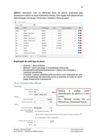 49

   3) Mensalidades a vencer

Por padrão as mensalidades a vencer são as exibidas assim que o usuário acessa a
página. Nela existem as seguintes opções:

- Alterar dados da mensalidade: Para alterar algum dado de uma mensalidade, o
usuário precisa clicar no botão azul, com desenho de um lápis, que fará abrir uma
janela com as opções de alteração dos dados. Basta então alterar o que for
desejado e clicar no botão “Salvar”. As imagens abaixo demonstra este processo:




- Excluir Mensalidade: Para excluir alguma mensalidade, o usuário precisa clicar no
botão vermelho, representado pelo símbolo “-”, que fará abrir uma janela pedindo
a confirmação de exclusão. Basta então clicar no botão “OK”. A imagem abaixo
demonstra este processo:




- Efetuar baixa de mensalidade: Para efetuar a baixa de uma mensalidade, o
usuário precisa clicar no botão simbolizado pela imagem “$”, que fará abrir uma



Treinus - Documentação                                              www.treinus.com
2011 © AF2G – Soluções em Mídias Sociais                            www.af2g.com.br
 