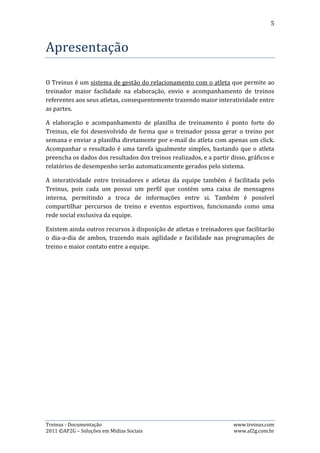 5



Recursos
Esta seção apresenta detalhadamente os recursos disponíveis no Treinus.


1. Perfis de acesso ao Treinus
O Treinus possibilita três tipos de perfis distintos: Administrador, Treinador e
Atleta. Cada um possui suas particularidades, mas não impedindo que um mesmo
perfil possa ser administrador, treinador e atleta, ou apenas treinador e atleta,
administrador e treinador, ou então administrador e atleta.

1) Administrador

Um usuário que é apenas administrador terá acesso às seguintes funções do
sistema:

Administração da Equipe: Área do sistema referente a informações da equipe, tais
como: controle de mensalidades, membros da equipe, atletas da equipe, tabelas e
relatórios;

Calendário de Eventos: Permite ao usuário visualizar e cadastrar eventos
esportivos;

Meu Perfil: Permite que o usuário visualize e altere dados pessoais, senha, troque a
foto do perfil e etc;

Mensagens: Esta página é a caixa de e-mails do treinus. Nela os administradores da
equipe podem enviar, receber, excluir e arquivar mensagens dos membros da
equipe;

2) Treinador

Um usuário que é apenas treinador terá acesso às funções do sistema:

Calendário de Eventos: Permite ao usuário visualizar e cadastrar eventos
esportivos;

Meus Atletas: Permite ao treinador visualizar todos os seus atletas e acompanhar a
situação das planilhas de treinos semanais;

Meu Perfil: Permite que o usuário visualize e altere seus dados pessoais, senha,
troque a foto do perfil e etc;

Mensagens: Esta página é a caixa de e-mails do treinus. Nela o treinador poderá
enviar, receber, excluir e arquivar mensagens de seus atletas e outros membros da
equipe;


Treinus - Documentação                                               www.treinus.com
2011 © AF2G – Soluções em Mídias Sociais                             www.af2g.com.br
 