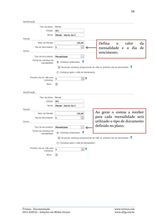 50

página com as opções de baixa. Basta então preencher os campos e clicar no botão
“Baixar”. As imagens abaixo demonstra este processo:




   4) Mensalidades vencidas

Para selecionar esta opção de visualização, basta o atleta clicar na aba “Vencidas”.
Nela existem as seguintes opções:

- Alterar dados da mensalidade: Para alterar algum dado de uma mensalidade, o
usuário precisa clicar no botão azul, com desenho de um lápis, que fará abrir uma
janela com as opções de alteração dos dados. Basta então alterar o que for
desejado e clicar no botão “Salvar”. As imagens abaixo demonstra este processo:




Treinus - Documentação                                              www.treinus.com
2011 © AF2G – Soluções em Mídias Sociais                            www.af2g.com.br
 
