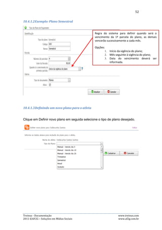 52

janela com as opções de alteração dos dados. Basta então alterar o que for
desejado e clicar no botão “Salvar”. As imagens abaixo demonstra este processo:




- Excluir Mensalidade: Para excluir alguma mensalidade, o usuário precisa clicar no
botão vermelho, representado pelo símbolo “-”, que fará abrir uma janela pedindo
a confirmação de exclusão. Basta então clicar no botão “OK”.

   6) Imprimir Relatório

Esta página disponibiliza também o recurso de impressão de relatório, ou seja, o
usuário pode selecionar um período, um atleta (ou todos), qual tipo de
mensalidade (a vencer, vencidas e pagas) e imprimir um relatório referente aos
dados selecionados. Para isto, basta clicar no botão “Imprimir Relatório”,
simbolizado pela imagem de uma impressora, que o sistema abrirá um janela com
o relatório pronto para ser impresso. As imagens abaixo demonstram esse
processo:




Treinus - Documentação                                              www.treinus.com
2011 © AF2G – Soluções em Mídias Sociais                            www.af2g.com.br
 