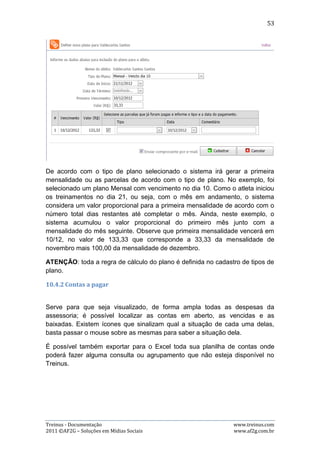 53




10.5. Relatórios
O Treinus disponibiliza vários relatórios prontos para o usuário visualizar e
imprimir com facilidade. Para acessá-los, basta ir ao menu “Relatórios”, dentro da
área de administração da equipe, e selecionar qual relatório deseja.

Os relatórios disponíveis são: atletas da equipe, atletas por categoria, atletas por
treinador, membros da equipe, mensalidades vencidas, mensalidades pagas no
período e mensalidades a vencer no período.

Utilizando o Menu superior dos relatórios




A imagem acima representa o menu superior presente em todos os relatórios. Ele
contém as seguintes opções:

Treinus - Documentação                                               www.treinus.com
2011 © AF2G – Soluções em Mídias Sociais                             www.af2g.com.br
 