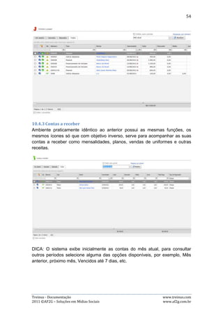 54

Procurar: esta opção é utilizada para procurar por uma expressão específica no
relatório;

Imprimir o relatório: esta opção é representada pela imagem da primeira
impressora, da esquerda para à direita, e serve para abrir o centro de impressão do
relatório;

Imprimir a página: esta opção é representada pela imagem da segunda impressora,
da esquerda para à direita, e serve para abrir o centro de impressão da PÁGINA
INTEIRA, e não apenas do relatório;

Navegação de páginas: esta opção é útil para navegação nas páginas do relatório,
quando este contém mais de uma página;

Fazer download do relatório: esta opção é representada pela primeira imagem de
um disquete, da esquerda para à direita, e serve para salvar o relatório no
computador do usuário;

Abrir o relatório em uma nova janela: esta opção é representada pela segunda
imagem de um disquete, da esquerda para à direita, e serve para abrir o relatório
em outra janela, podendo escolher também o formato em que irá abrir: PDF ou Xls
(Excel).

10.6. Tabelas
O Treinus disponibiliza várias tabelas cujos valores poderão ser utilizados em
diversas partes do sistema. Para acessá-las, basta ir ao menu “Tabelas”, dentro da
área de administração da equipe, e selecionar qual tabela deseja.

Todas as tabelas tem a mesma estrutura: os valores padrões o usuário irá apenas
visualizar, sem poder alterar nada. Mas, os valores que o próprio usuário inserir
nas tabelas, ele terá condições de: alterar e excluir.

As tabelas disponíveis são: modalidade, intensidade, tipo de treino, tipo de micro,
tipo de meso e categoria do atleta.




Treinus - Documentação                                              www.treinus.com
2011 © AF2G – Soluções em Mídias Sociais                            www.af2g.com.br
 