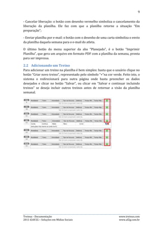 9




2.3.   Editando um Treino
Para editar um treino, basta clicar no ícone de edição, referente ao dia que deseja
editar. Após isso, o sistema o redirecionará para outra página onde basta alterar os
dados desejados e clicar no botão “Salvar”. As imagens abaixo mostram esse
processo:




2.4.   Excluindo um Treino
Para excluir um treino, basta clicar no ícone vermelho com desenho do símbolo “-“,
referente ao dia que deseja excluir. Após isso, uma janela se abrirá pedindo
confirmação sobre a exclusão. Clique em “OK” e o treino será excluído. A imagem
abaixo mostra esse processo:

Treinus - Documentação                                              www.treinus.com
2011 © AF2G – Soluções em Mídias Sociais                            www.af2g.com.br
 