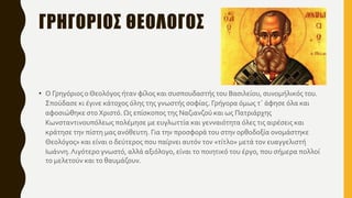 ΓΡΗΓΟΡΙΟΣ ΘΕΟΛΟΓΟΣ
• Ο Γρηγόριος ο Θεολόγος ήταν φίλος και συσπουδαστής του Βασιλείου, συνομήλικός του.
Σπούδασε κι έγινε κάτοχος όλης της γνωστής σοφίας. Γρήγορα όμως τ΄ άφησε όλα και
αφοσιώθηκε στο Χριστό. Ως επίσκοπος της Ναζιανζού και ως Πατριάρχης
Κωνσταντινουπόλεως πολέμησε με ευγλωττία και γενναιότητα όλες τις αιρέσεις και
κράτησε την πίστη μας ανόθευτη. Για την προσφορά του στην ορθοδοξία ονομάστηκε
Θεολόγος» και είναι ο δεύτερος που παίρνει αυτόν τον «τίτλο» μετά τον ευαγγελιστή
Ιωάννη.Λιγότερο γνωστό, αλλά αξιόλογο, είναι το ποιητικό του έργο, που σήμερα πολλοί
το μελετούν και το θαυμάζουν.
 
