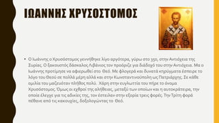 ΙΩΑΝΝΗΣ ΧΡΥΣΟΣΤΟΜΟΣ
• Ο Ιωάννης ο Χρυσόστομος γεννήθηκε λίγο αργότερα, γύρω στο 350, στηνΑντιόχεια της
Συρίας.Ο ξακουστός δάσκαλοςΛιβάνιος τον προόριζε για διάδοχό του στην Αντιόχεια. Μα ο
Ιωάννης προτίμησε να αφιερωθεί στο Θεό. Με φλογερά και δυνατά κηρύγματα έσπειρε το
λόγο του Θεού σε πολλά μέρη αλλά και στην Κωνσταντινούπολη ως Πατριάρχης.Σε κάθε
ομιλία του μαζευόταν πλήθος πολύ. Χάρη στην ευγλωττία του πήρε το όνομα
Χρυσόστομος.Όμως οι εχθροί της αλήθειας, μεταξύ των οποίων και η αυτοκράτειρα, την
οποία έλεγχε για τις αδικίες της, τον έστειλαν στην εξορία τρεις φορές.ΤηνΤρίτη φορά
πέθανε από τις κακουχίες, δοξολογώντας το Θεό.
 
