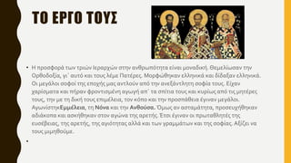 ΤΟ ΕΡΓΟ ΤΟΥΣ
• Η προσφορά των τριών Ιεραρχών στην ανθρωπότητα είναι μοναδική.Θεμελίωσαν την
Ορθοδοξία, γι΄ αυτό και τους λέμε Πατέρες. Μορφώθηκαν ελληνικά και δίδαξαν ελληνικά.
Οι μεγάλοι σοφοί της εποχής μας αντλούν από την ανεξάντλητη σοφία τους. Είχαν
χαρίσματα και πήραν φροντισμένη αγωγή απ΄ τα σπίτια τους και κυρίως από τις μητέρες
τους, την με τη δική τους επιμέλεια, τον κόπο και την προσπάθεια έγιναν μεγάλοι.
ΑγωνίστηκΕμμέλεια, τη Νόνα και την Ανθούσα. Όμως αν ασταμάτητα, προσευχήθηκαν
αδιάκοπα και ασκήθηκαν στον αγώνα της αρετής.Έτσι έγιναν οι πρωταθλητές της
ευσέβειας, της αρετής, της αγιότητας αλλά και των γραμμάτων και της σοφίας.Αξίζει να
τους μιμηθούμε.
•
 