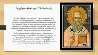 Γρηγόριος Θεολογος/Ναζιανζηνός
Ο Άγιος Γρηγόριος ο Ναζιανζηνός (329– 25 Ιανουαρίου 390),
γνωστός και ως Άγιος Γρηγόριος ο Θεολόγος και Γρηγόριος της
Ναζιανζού, ήταν Αρχιεπίσκοπος Κωνσταντινουπόλεως τον 4ο αιώνα
μ.Χ. Θεωρείται ευρέως ως ο πιο ταλαντούχος ρήτορας μεταξύ των
Πατέρων της Εκκλησίας.Ως κλασικά εκπαιδευμένος ομιλητής και
φιλόσοφος του Ελληνισμού, κατάφερε να συνδυάσει τον Ελληνισμό με
την πρώτη Εκκλησία της Βυζαντινής Αυτοκρατορίας.
Ο Γρηγόριος είχε σημαντικό αντίκτυπο στη διαμόρφωση της
Τριαδικής Θεολογίας τόσο μεταξύ των Ελληνόφωνων όσο και με των
Λατινόφωνων Θεολόγων και έγινε γνωστός ως «Τριαδικός
Θεολόγος». Τα περισσότερα από τα έργα του επηρεάζουν τους
σύγχρονους Θεολόγους, ειδικά όσον αφορά τα τρία Πρόσωπα της
Αγίας Τριάδας. Επίσης ήταν φίλος με το Βασίλειο.
 