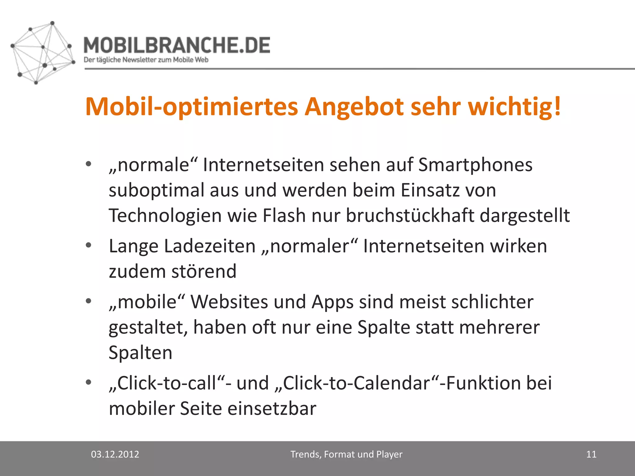 Mobil-optimiertes Angebot sehr wichtig!
• „normale“ Internetseiten sehen auf Smartphones
  suboptimal aus und werden beim Einsatz von
  Technologien wie Flash nur bruchstückhaft dargestellt
• Lange Ladezeiten „normaler“ Internetseiten wirken
  zudem störend
• „mobile“ Websites und Apps sind meist schlichter
  gestaltet, haben oft nur eine Spalte statt mehrerer
  Spalten
• „Click-to-call“- und „Click-to-Calendar“-Funktion bei
  mobiler Seite einsetzbar

03.12.2012             Trends, Format und Player          11
 