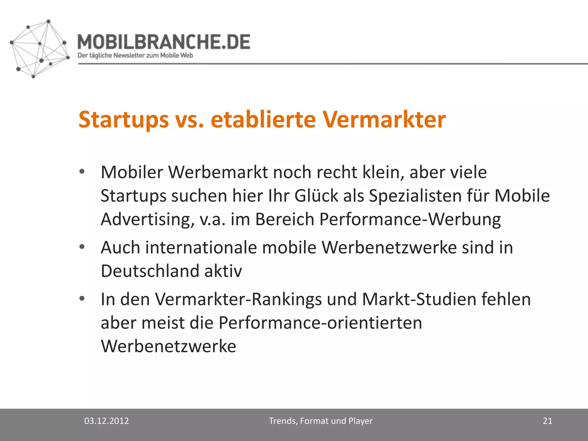 Startups vs. etablierte Vermarkter
• Mobiler Werbemarkt noch recht klein, aber viele
  Startups suchen hier Ihr Glück als Spezialisten für Mobile
  Advertising, v.a. im Bereich Performance-Werbung
• Auch internationale mobile Werbenetzwerke sind in
  Deutschland aktiv
• In den Vermarkter-Rankings und Markt-Studien fehlen
  aber meist die Performance-orientierten
  Werbenetzwerke


03.12.2012              Trends, Format und Player          21
 