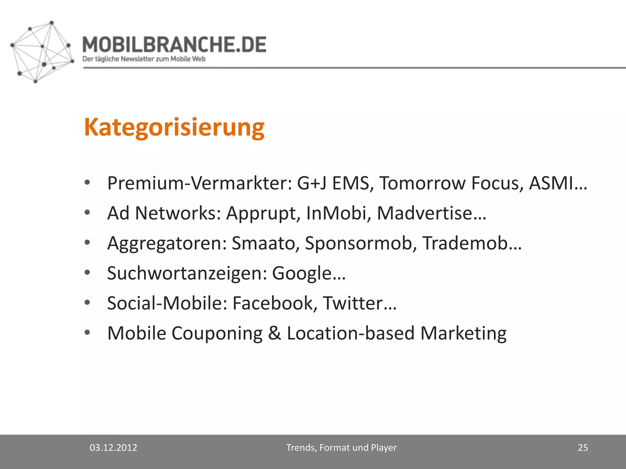 Kategorisierung
•   Premium-Vermarkter: G+J EMS, Tomorrow Focus, ASMI…
•   Ad Networks: Apprupt, InMobi, Madvertise…
•   Aggregatoren: Smaato, Sponsormob, Trademob…
•   Suchwortanzeigen: Google…
•   Social-Mobile: Facebook, Twitter…
•   Mobile Couponing & Location-based Marketing




03.12.2012            Trends, Format und Player     25
 