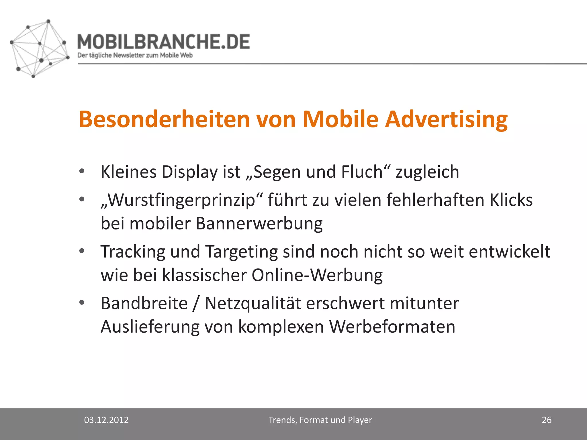 Besonderheiten von Mobile Advertising
• Kleines Display ist „Segen und Fluch“ zugleich
• „Wurstfingerprinzip“ führt zu vielen fehlerhaften Klicks
  bei mobiler Bannerwerbung
• Tracking und Targeting sind noch nicht so weit entwickelt
  wie bei klassischer Online-Werbung
• Bandbreite / Netzqualität erschwert mitunter
  Auslieferung von komplexen Werbeformaten



03.12.2012             Trends, Format und Player         26
 