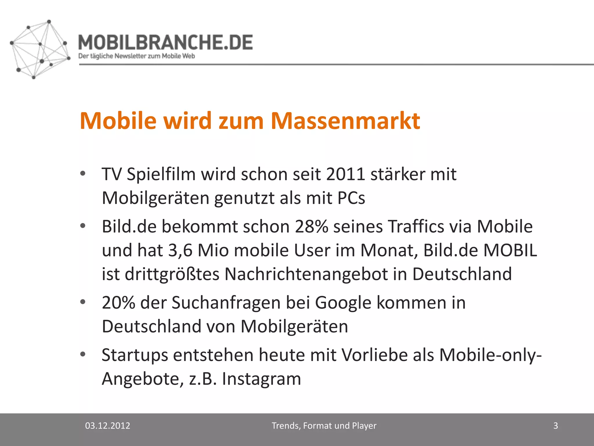 Mobile wird zum Massenmarkt
• TV Spielfilm wird schon seit 2011 stärker mit
  Mobilgeräten genutzt als mit PCs
• Bild.de bekommt schon 28% seines Traffics via Mobile
  und hat 3,6 Mio mobile User im Monat, Bild.de MOBIL
  ist drittgrößtes Nachrichtenangebot in Deutschland
• 20% der Suchanfragen bei Google kommen in
  Deutschland von Mobilgeräten
• Startups entstehen heute mit Vorliebe als Mobile-only-
  Angebote, z.B. Instagram

03.12.2012             Trends, Format und Player           3
 