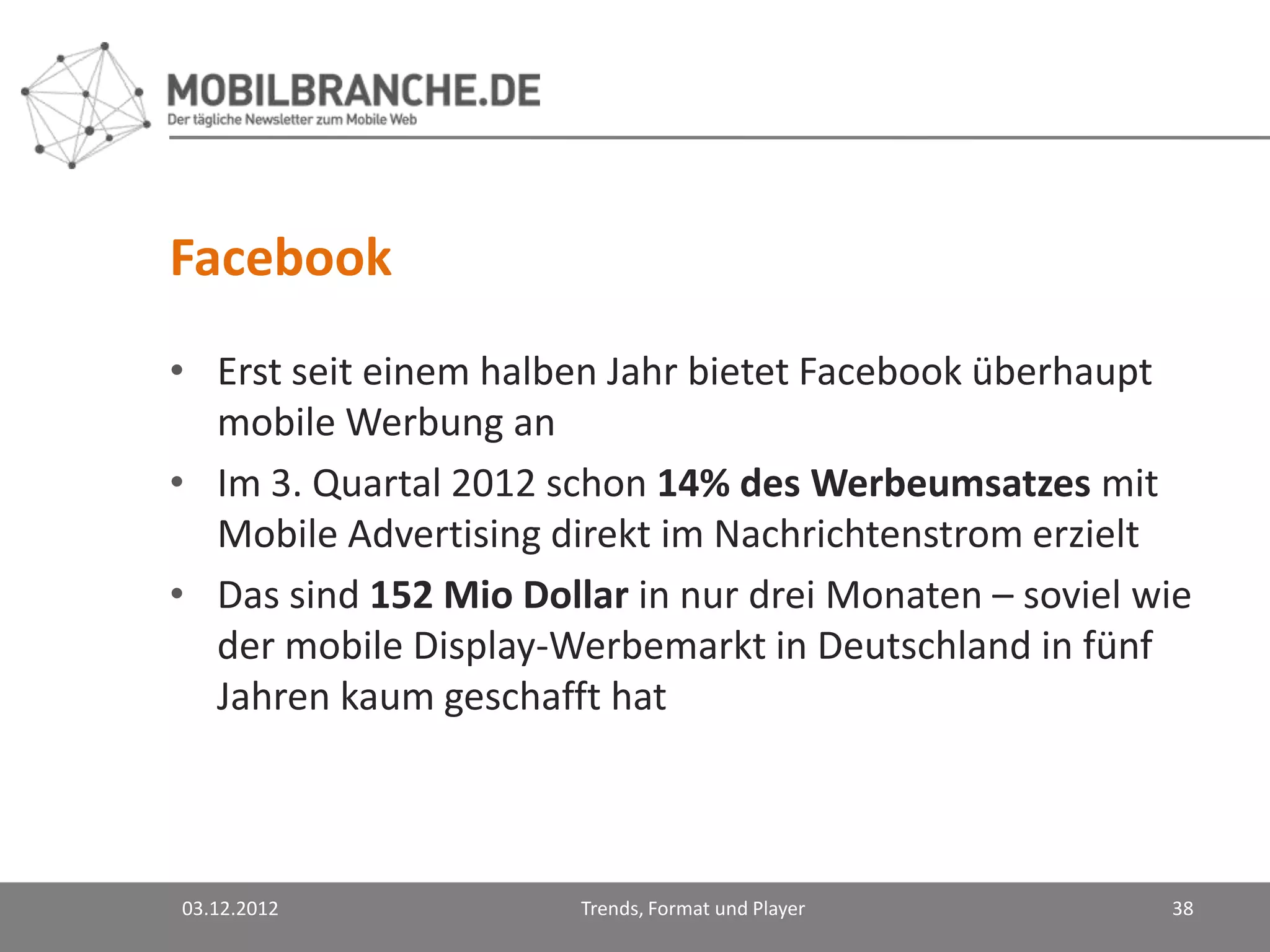 Facebook
• Erst seit einem halben Jahr bietet Facebook überhaupt
  mobile Werbung an
• Im 3. Quartal 2012 schon 14% des Werbeumsatzes mit
  Mobile Advertising direkt im Nachrichtenstrom erzielt
• Das sind 152 Mio Dollar in nur drei Monaten – soviel wie
  der mobile Display-Werbemarkt in Deutschland in fünf
  Jahren kaum geschafft hat



03.12.2012             Trends, Format und Player        38
 