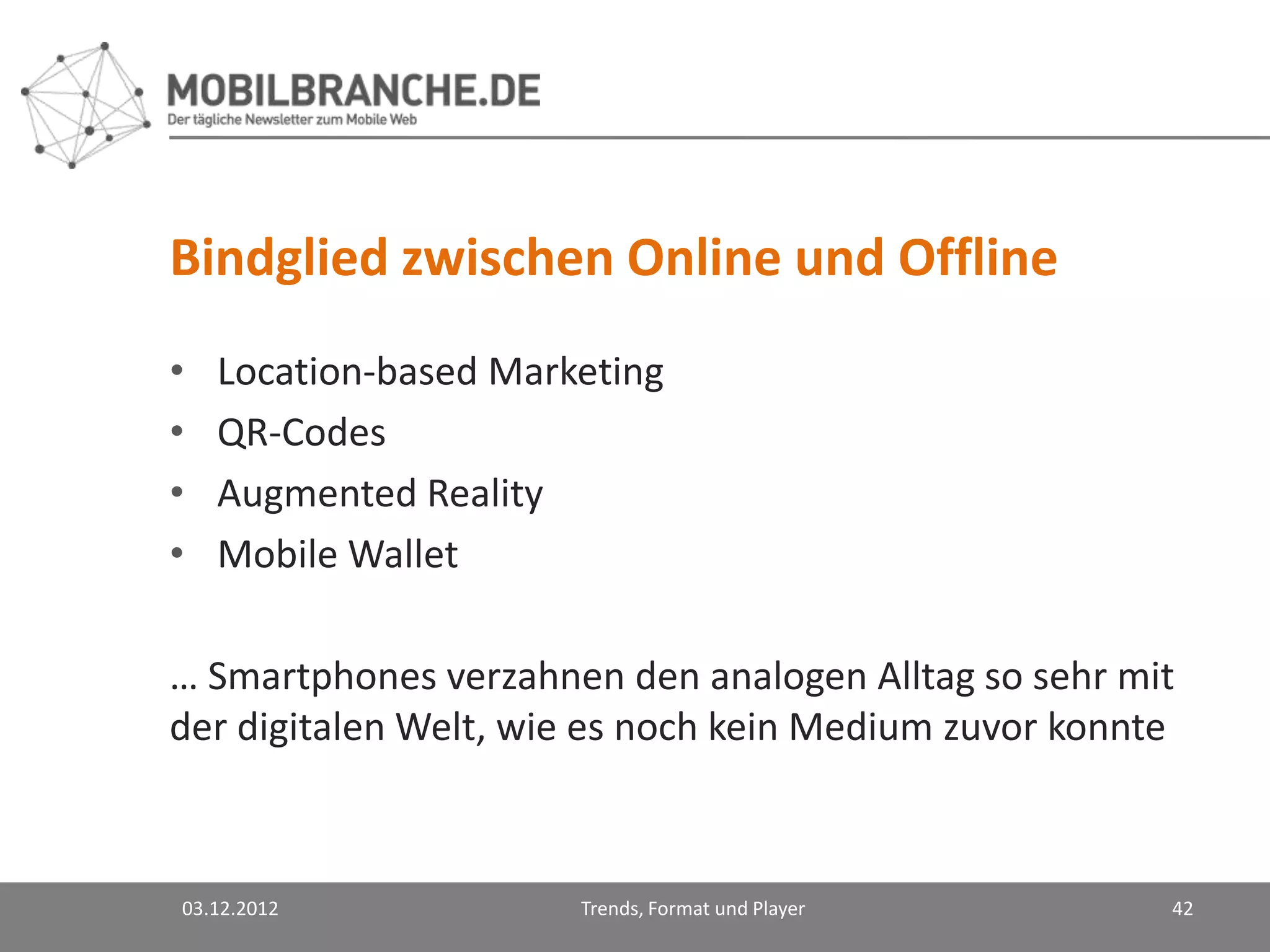 Bindglied zwischen Online und Offline
•   Location-based Marketing
•   QR-Codes
•   Augmented Reality
•   Mobile Wallet

… Smartphones verzahnen den analogen Alltag so sehr mit
der digitalen Welt, wie es noch kein Medium zuvor konnte



03.12.2012             Trends, Format und Player       42
 