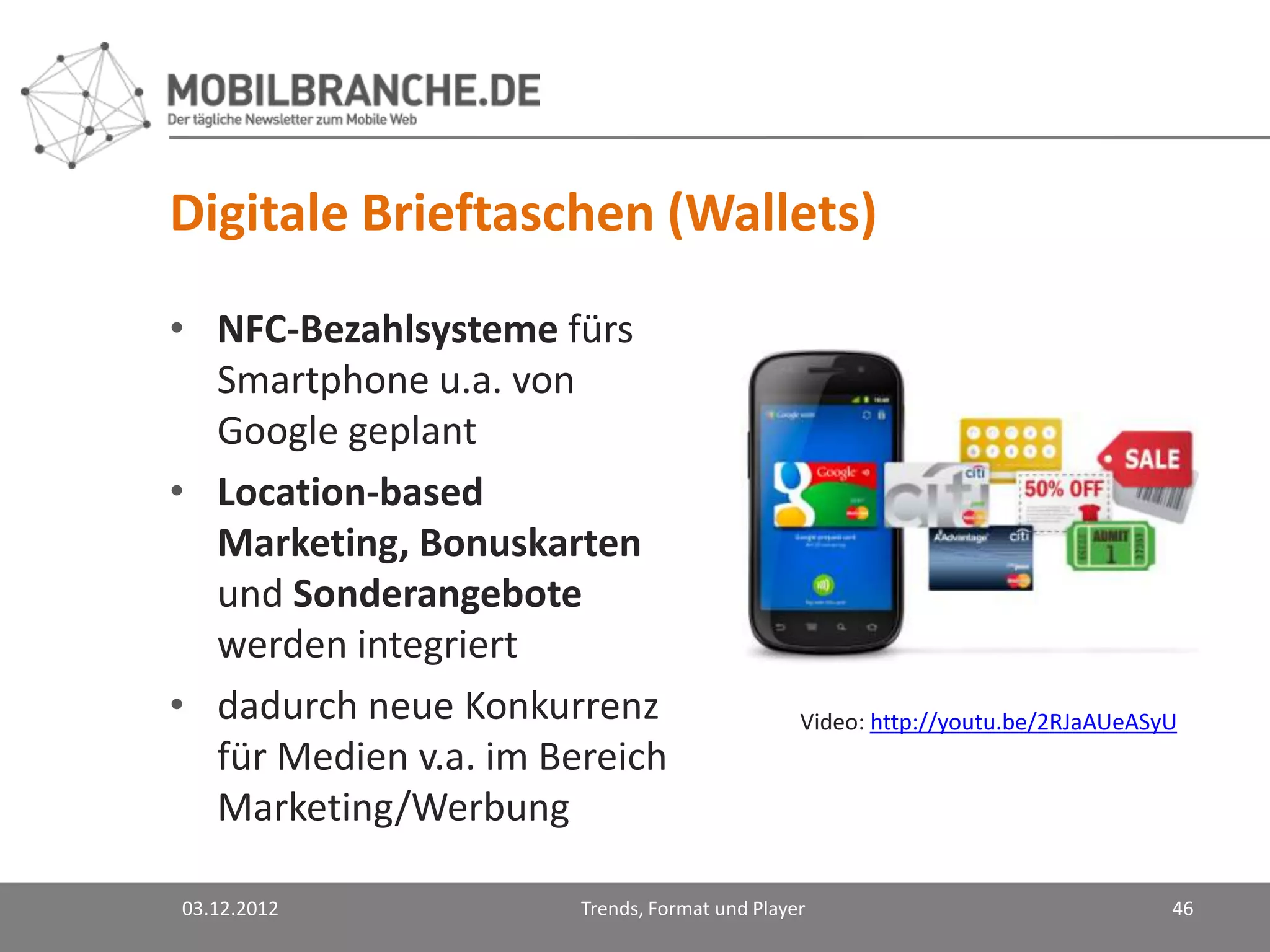 Digitale Brieftaschen (Wallets)
• NFC-Bezahlsysteme fürs
  Smartphone u.a. von
  Google geplant
• Location-based
  Marketing, Bonuskarten
  und Sonderangebote
  werden integriert
• dadurch neue Konkurrenz                      Video: http://youtu.be/2RJaAUeASyU
  für Medien v.a. im Bereich
  Marketing/Werbung

03.12.2012             Trends, Format und Player                                46
 