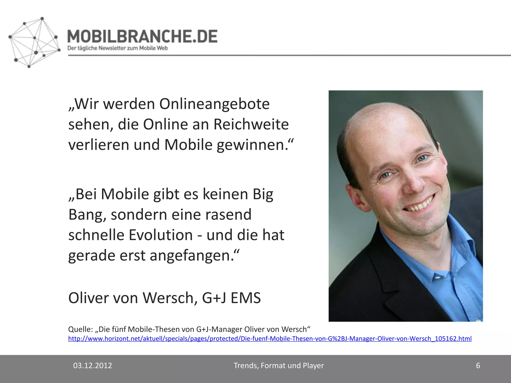 „Wir werden Onlineangebote
sehen, die Online an Reichweite
verlieren und Mobile gewinnen.“

„Bei Mobile gibt es keinen Big
Bang, sondern eine rasend
schnelle Evolution - und die hat
gerade erst angefangen.“

Oliver von Wersch, G+J EMS
Quelle: „Die fünf Mobile-Thesen von G+J-Manager Oliver von Wersch“
http://www.horizont.net/aktuell/specials/pages/protected/Die-fuenf-Mobile-Thesen-von-G%2BJ-Manager-Oliver-von-Wersch_105162.html


 03.12.2012                                         Trends, Format und Player                                                      6
 