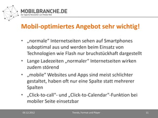 Mobil-optimiertes Angebot sehr wichtig!
• „normale“ Internetseiten sehen auf Smartphones
  suboptimal aus und werden beim Einsatz von
  Technologien wie Flash nur bruchstückhaft dargestellt
• Lange Ladezeiten „normaler“ Internetseiten wirken
  zudem störend
• „mobile“ Websites und Apps sind meist schlichter
  gestaltet, haben oft nur eine Spalte statt mehrerer
  Spalten
• „Click-to-call“- und „Click-to-Calendar“-Funktion bei
  mobiler Seite einsetzbar

03.12.2012             Trends, Format und Player          11
 