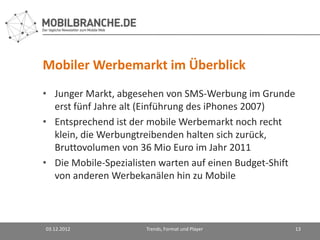 Mobiler Werbemarkt im Überblick
• Junger Markt, abgesehen von SMS-Werbung im Grunde
  erst fünf Jahre alt (Einführung des iPhones 2007)
• Entsprechend ist der mobile Werbemarkt noch recht
  klein, die Werbungtreibenden halten sich zurück,
  Bruttovolumen von 36 Mio Euro im Jahr 2011
• Die Mobile-Spezialisten warten auf einen Budget-Shift
  von anderen Werbekanälen hin zu Mobile



03.12.2012            Trends, Format und Player           13
 