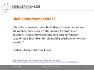 Bloß Kinderkrankheiten?
„Dass Konsumenten neue Techniken schneller annehmen
als Werber, haben wir im stationären Internet auch
gesehen. Dieses Missverhältnis wird sich korrigieren,
sobald neue Techniken für die mobile Werbung entwickelt
werden.“

Gartner-Analyst Andrew Frank


Quelle: Holger Schmidt - „Das Problem mit der Werbung“ bei Focus Online
http://www.focus.de/digital/internet/netzoekonomie-blog/mobiles-internet-das-problem-mit-der-werbung_aid_849976.html


 03.12.2012                                         Trends, Format und Player                                          17
 