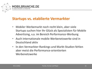 Startups vs. etablierte Vermarkter
• Mobiler Werbemarkt noch recht klein, aber viele
  Startups suchen hier Ihr Glück als Spezialisten für Mobile
  Advertising, v.a. im Bereich Performance-Werbung
• Auch internationale mobile Werbenetzwerke sind in
  Deutschland aktiv
• In den Vermarkter-Rankings und Markt-Studien fehlen
  aber meist die Performance-orientierten
  Werbenetzwerke


03.12.2012              Trends, Format und Player          21
 