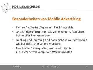 Besonderheiten von Mobile Advertising
• Kleines Display ist „Segen und Fluch“ zugleich
• „Wurstfingerprinzip“ führt zu vielen fehlerhaften Klicks
  bei mobiler Bannerwerbung
• Tracking und Targeting sind noch nicht so weit entwickelt
  wie bei klassischer Online-Werbung
• Bandbreite / Netzqualität erschwert mitunter
  Auslieferung von komplexen Werbeformaten



03.12.2012             Trends, Format und Player         26
 