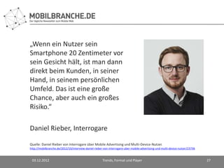 „Wenn ein Nutzer sein
Smartphone 20 Zentimeter vor
sein Gesicht hält, ist man dann
direkt beim Kunden, in seiner
Hand, in seinem persönlichen
Umfeld. Das ist eine große
Chance, aber auch ein großes
Risiko.“

Daniel Rieber, Interrogare

Quelle: Daniel Rieber von Interrogare über Mobile Advertising und Multi-Device-Nutzer.
http://mobilbranche.de/2012/10/interview-daniel-rieber-von-interrogare-uber-mobile-advertising-und-multi-device-nutzer/23736


 03.12.2012                                           Trends, Format und Player                                                27
 