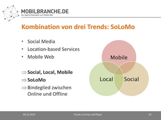Kombination von drei Trends: SoLoMo
• Social Media
• Location-based Services
• Mobile Web

   Social, Local, Mobile
   SoLoMo
   Bindeglied zwischen
   Online und Offline


03.12.2012                 Trends, Format und Player   33
 