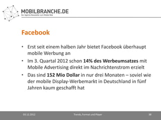 Facebook
• Erst seit einem halben Jahr bietet Facebook überhaupt
  mobile Werbung an
• Im 3. Quartal 2012 schon 14% des Werbeumsatzes mit
  Mobile Advertising direkt im Nachrichtenstrom erzielt
• Das sind 152 Mio Dollar in nur drei Monaten – soviel wie
  der mobile Display-Werbemarkt in Deutschland in fünf
  Jahren kaum geschafft hat



03.12.2012             Trends, Format und Player        38
 