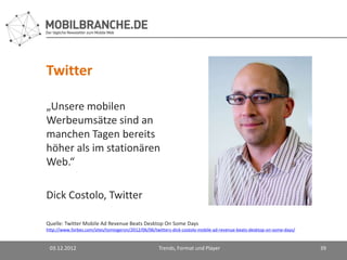 Twitter

„Unsere mobilen
Werbeumsätze sind an
manchen Tagen bereits
höher als im stationären
Web.“

Dick Costolo, Twitter

Quelle: Twitter Mobile Ad Revenue Beats Desktop On Some Days
http://www.forbes.com/sites/tomiogeron/2012/06/06/twitters-dick-costolo-mobile-ad-revenue-beats-desktop-on-some-days/


 03.12.2012                                         Trends, Format und Player                                           39
 