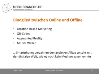 Bindglied zwischen Online und Offline
•   Location-based Marketing
•   QR-Codes
•   Augmented Reality
•   Mobile Wallet

… Smartphones verzahnen den analogen Alltag so sehr mit
der digitalen Welt, wie es noch kein Medium zuvor konnte



03.12.2012             Trends, Format und Player       42
 