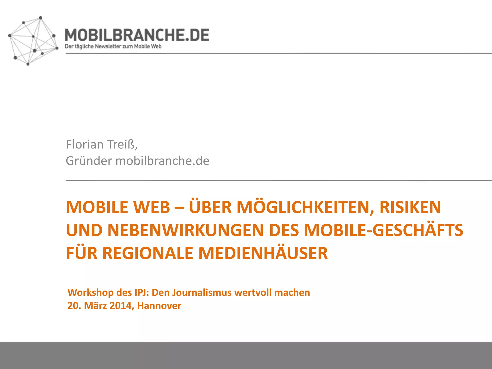 Florian Treiß,
Gründer mobilbranche.de
MOBILE WEB – ÜBER MÖGLICHKEITEN, RISIKEN
UND NEBENWIRKUNGEN DES MOBILE-GESCHÄFTS
FÜR REGIONALE MEDIENHÄUSER
Workshop des IPJ: Den Journalismus wertvoll machen
20. März 2014, Hannover
 