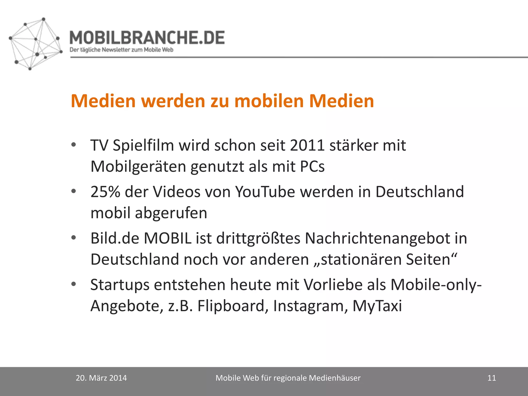 Medien werden zu mobilen Medien
• TV Spielfilm wird schon seit 2011 stärker mit
Mobilgeräten genutzt als mit PCs
• 25% der Videos von YouTube werden in Deutschland
mobil abgerufen
• Bild.de MOBIL ist drittgrößtes Nachrichtenangebot in
Deutschland noch vor anderen „stationären Seiten“
• Startups entstehen heute mit Vorliebe als Mobile-only-
Angebote, z.B. Flipboard, Instagram, MyTaxi
20. März 2014 Mobile Web für regionale Medienhäuser 11
 