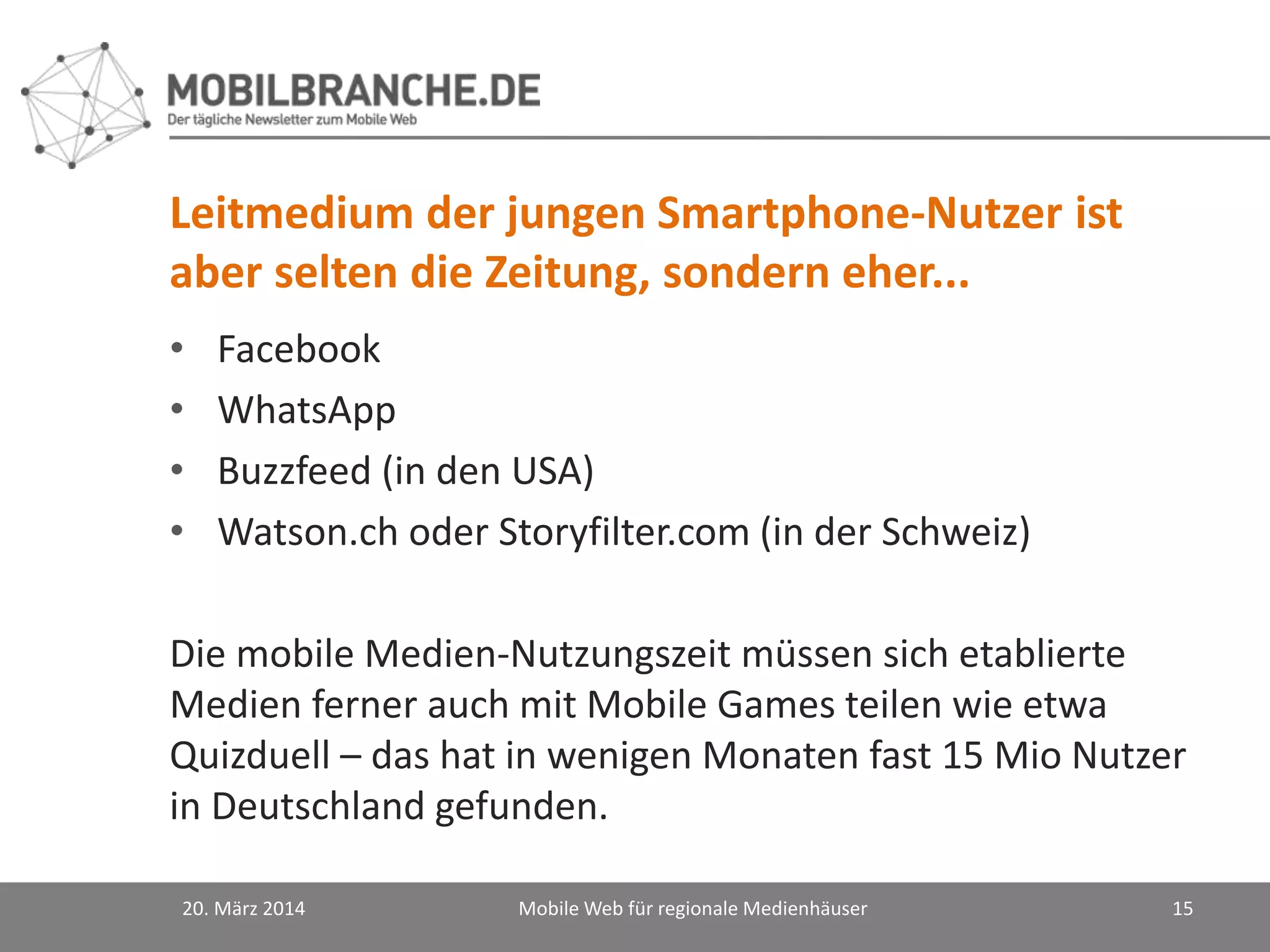 Leitmedium der jungen Smartphone-Nutzer ist
aber selten die Zeitung, sondern eher...
• Facebook
• WhatsApp
• Buzzfeed (in den USA)
• Watson.ch oder Storyfilter.com (in der Schweiz)
Die mobile Medien-Nutzungszeit müssen sich etablierte
Medien ferner auch mit Mobile Games teilen wie etwa
Quizduell – das hat in wenigen Monaten fast 15 Mio Nutzer
in Deutschland gefunden.
20. März 2014 Mobile Web für regionale Medienhäuser 15
 